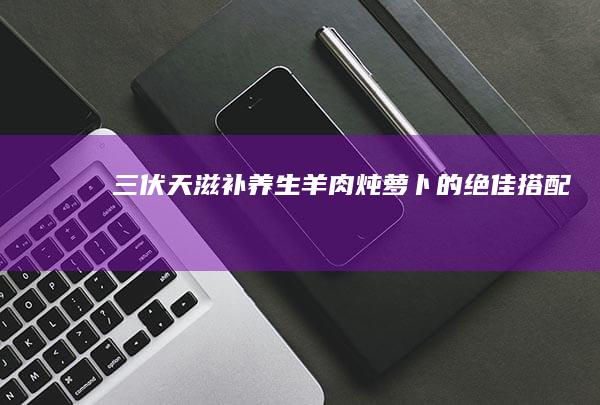 三伏天滋补养生：羊肉炖萝卜的绝佳搭配